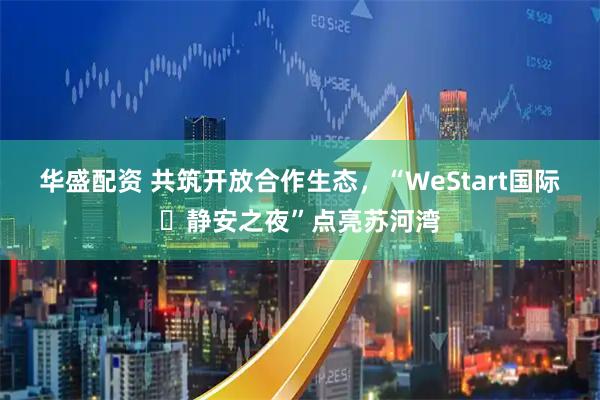 华盛配资 共筑开放合作生态，“WeStart国际・静安之夜”点亮苏河湾