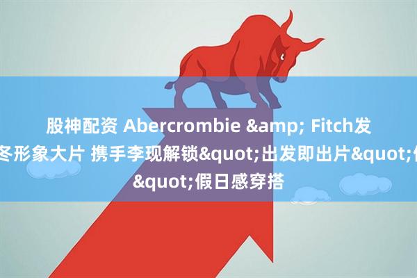 股神配资 Abercrombie & Fitch发布2025秋冬形象大片 携手李现解锁"出发即出片"假日感穿搭