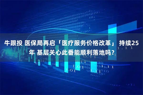 牛跟投 医保局再启「医疗服务价格改革」 持续25年 基层关心此番能顺利落地吗？