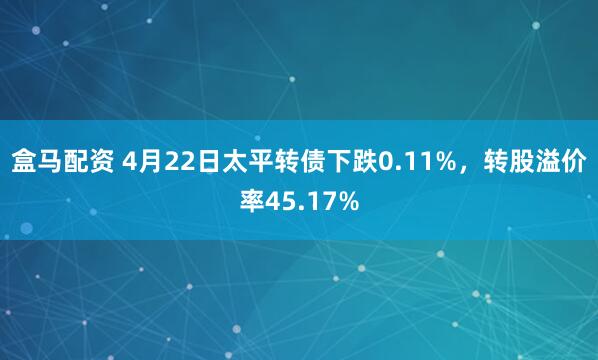 盒马配资 4月22日太平转债下跌0.11%，转股溢价率45.17%
