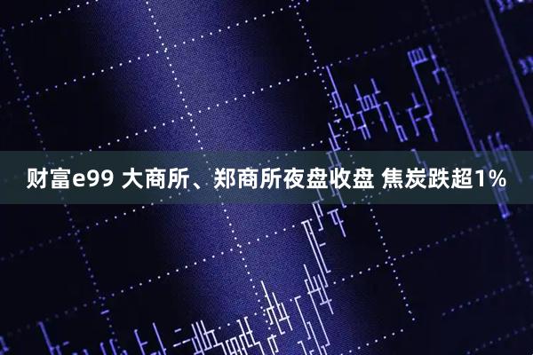 财富e99 大商所、郑商所夜盘收盘 焦炭跌超1%