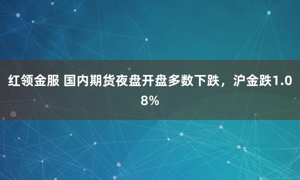 红领金服 国内期货夜盘开盘多数下跌，沪金跌1.08%