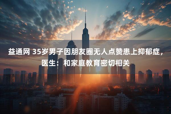 益通网 35岁男子因朋友圈无人点赞患上抑郁症,医生:和家庭教育密切相关