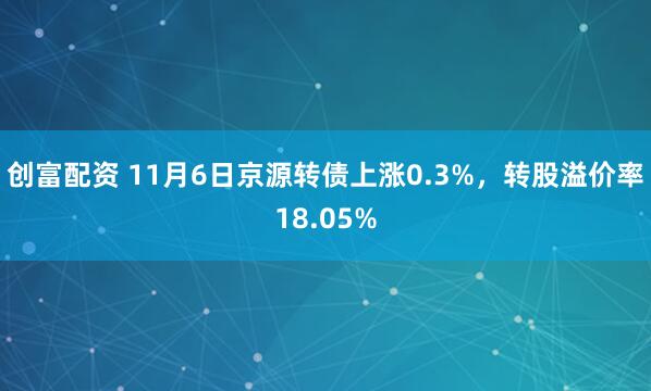 创富配资 11月6日京源转债上涨0.3%，转股溢价率18.05%