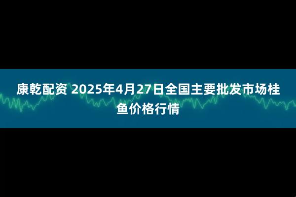 康乾配资 2025年4月27日全国主要批发市场桂鱼价格行情