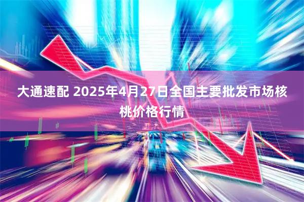 大通速配 2025年4月27日全国主要批发市场核桃价格行情