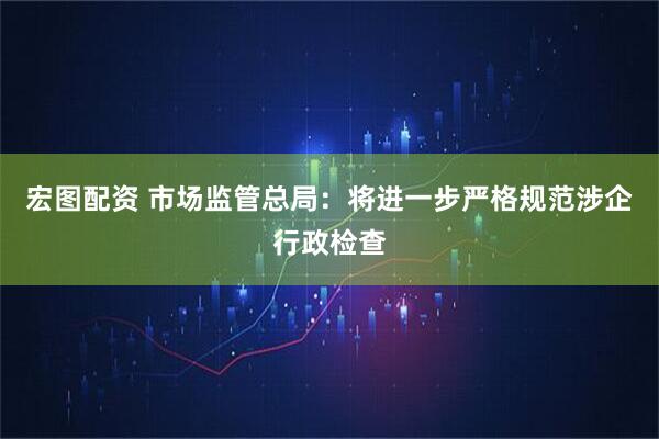 宏图配资 市场监管总局：将进一步严格规范涉企行政检查
