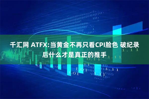 千汇网 ATFX:当黄金不再只看CPI脸色 破纪录后什么才是真正的推手