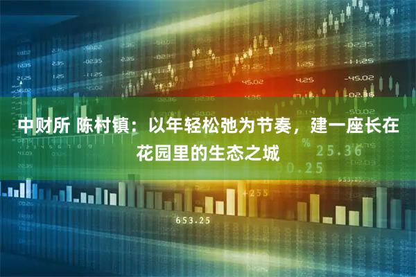 中财所 陈村镇：以年轻松弛为节奏，建一座长在花园里的生态之城