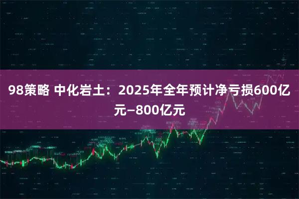 98策略 中化岩土：2025年全年预计净亏损600亿元—800亿元