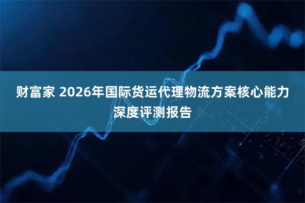 财富家 2026年国际货运代理物流方案核心能力深度评测报告