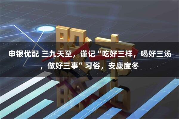 申银优配 三九天至，谨记“吃好三样，喝好三汤，做好三事”习俗，安康度冬