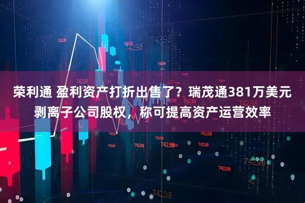 荣利通 盈利资产打折出售了？瑞茂通381万美元剥离子公司股权，称可提高资产运营效率
