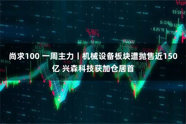 尚求100 一周主力丨机械设备板块遭抛售近150亿 兴森科技获加仓居首