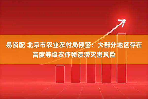 易资配 北京市农业农村局预警:大部分地区存在高度等级农作物渍涝灾害风险