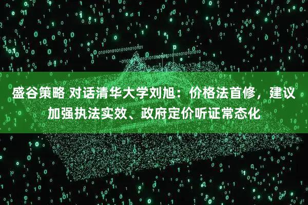 盛谷策略 对话清华大学刘旭:价格法首修,建议加强执法实效、政府定价听证常态化